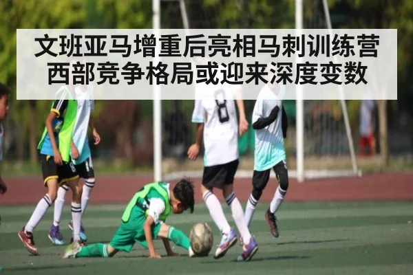 文班亚马增重后亮相马刺训练营 西部竞争格局或迎来深度变数