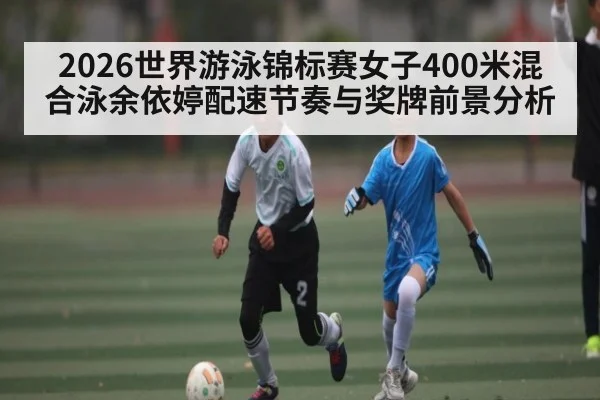 2026世界游泳锦标赛女子400米混合泳余依婷配速节奏与奖牌前景分析