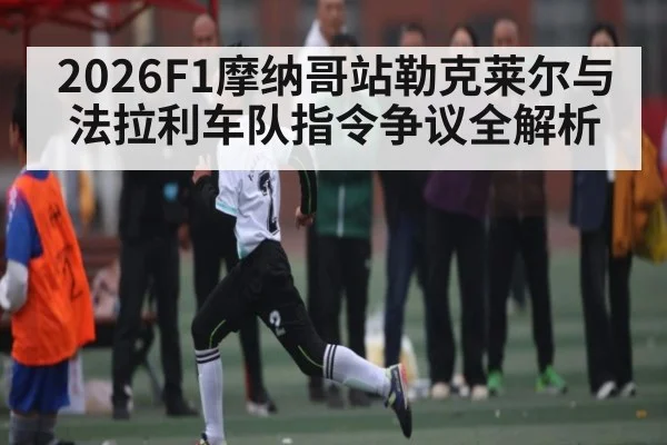 2026F1摩纳哥站勒克莱尔与法拉利车队指令争议全解析