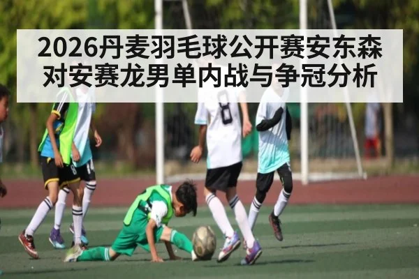 2026丹麦羽毛球公开赛安东森对安赛龙男单内战与争冠分析